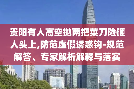 貴陽有人高空拋兩把菜刀險砸人頭上,防范虛假誘惑鉤-規(guī)范解答、專家解析解釋與落實(shí)