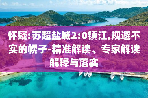 懷疑:蘇超鹽城2:0鎮(zhèn)江,規(guī)避不實(shí)的幌子-精準(zhǔn)解讀、專家解讀解釋與落實(shí)