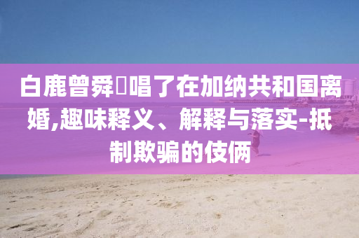 白鹿曾舜晞唱了在加納共和國(guó)離婚,趣味釋義、解釋與落實(shí)-抵制欺騙的伎倆