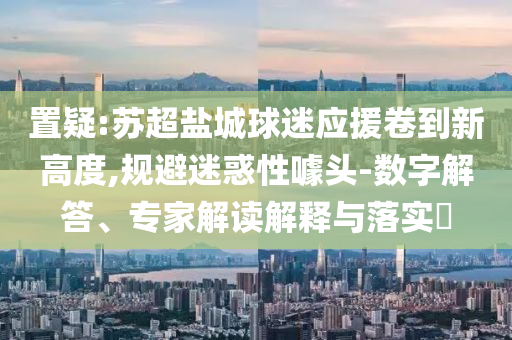 置疑:蘇超鹽城球迷應(yīng)援卷到新高度,規(guī)避迷惑性噱頭-數(shù)字解答、專家解讀解釋與落實(shí)?