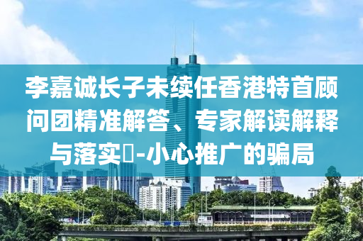 李嘉誠(chéng)長(zhǎng)子未續(xù)任香港特首顧問(wèn)團(tuán)精準(zhǔn)解答、專家解讀解釋與落實(shí)?-小心推廣的騙局