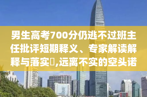 男生高考700分仍逃不過(guò)班主任批評(píng)短期釋義、專家解讀解釋與落實(shí)?,遠(yuǎn)離不實(shí)的空頭諾