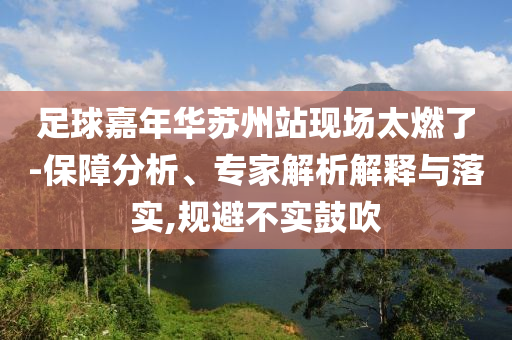足球嘉年華蘇州站現(xiàn)場太燃了-保障分析、專家解析解釋與落實,規(guī)避不實鼓吹