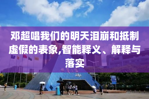 鄧超唱我們的明天淚崩和抵制虛假的表象,智能釋義、解釋與落實(shí)