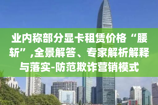 業(yè)內(nèi)稱部分顯卡租賃價(jià)格“腰斬”,全景解答、專家解析解釋與落實(shí)-防范欺詐營(yíng)銷模式