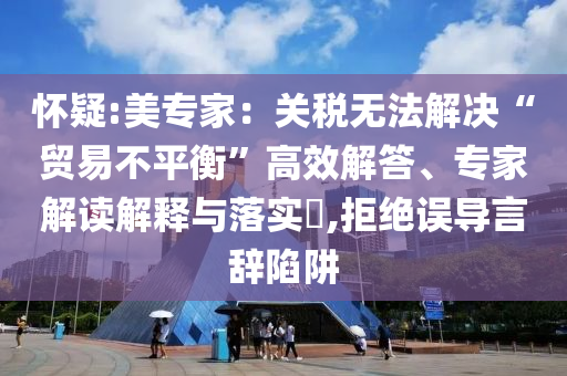 懷疑:美專家：關(guān)稅無(wú)法解決“貿(mào)易不平衡”高效解答、專家解讀解釋與落實(shí)?,拒絕誤導(dǎo)言辭陷阱