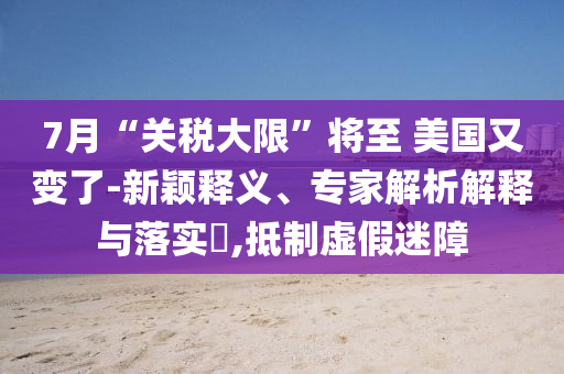 7月“關(guān)稅大限”將至 美國又變了-新穎釋義、專家解析解釋與落實?,抵制虛假迷障