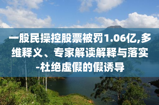 一股民操控股票被罰1.06億,多維釋義、專家解讀解釋與落實-杜絕虛假的假誘導(dǎo)