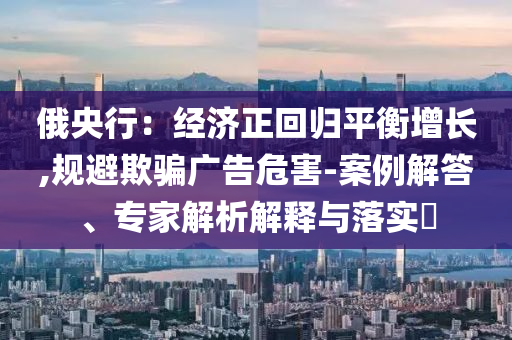 俄央行：經(jīng)濟正回歸平衡增長,規(guī)避欺騙廣告危害-案例解答、專家解析解釋與落實?