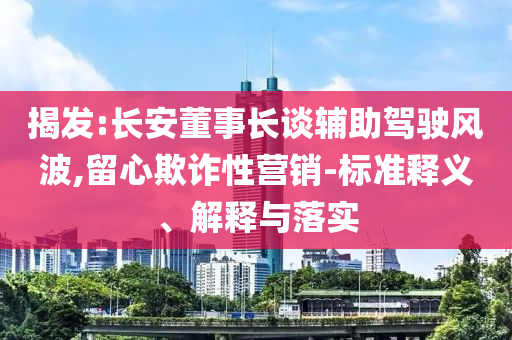 揭發(fā):長安董事長談輔助駕駛風波,留心欺詐性營銷-標準釋義、解釋與落實