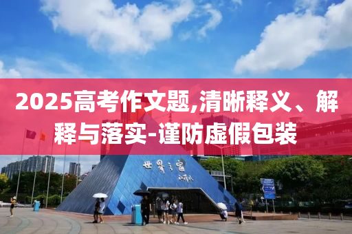2025高考作文題,清晰釋義、解釋與落實(shí)-謹(jǐn)防虛假包裝