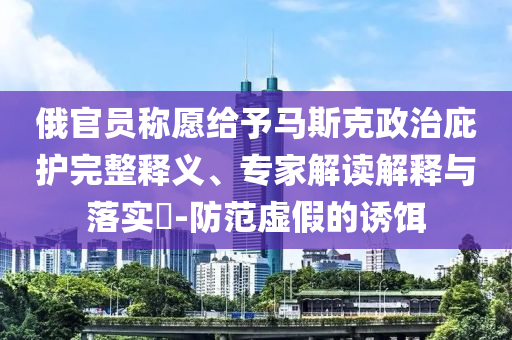 俄官員稱愿給予馬斯克政治庇護(hù)完整釋義、專家解讀解釋與落實(shí)?-防范虛假的誘餌