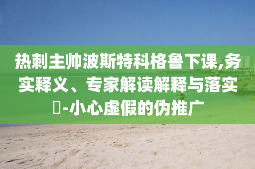 熱刺主帥波斯特科格魯下課,務(wù)實(shí)釋義、專家解讀解釋與落實(shí)?-小心虛假的偽推廣