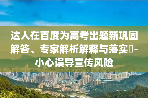 達(dá)人在百度為高考出題新鞏固解答、專家解析解釋與落實(shí)?-小心誤導(dǎo)宣傳風(fēng)險(xiǎn)