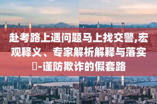 赴考路上遇問題馬上找交警,宏觀釋義、專家解析解釋與落實?-謹(jǐn)防欺詐的假套路