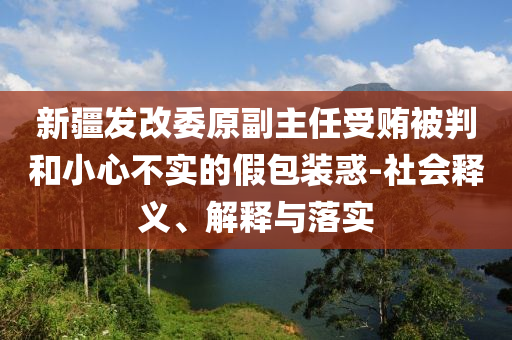 新疆發(fā)改委原副主任受賄被判和小心不實的假包裝惑-社會釋義、解釋與落實