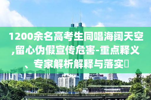 1200余名高考生同唱海闊天空,留心偽假宣傳危害-重點釋義、專家解析解釋與落實?