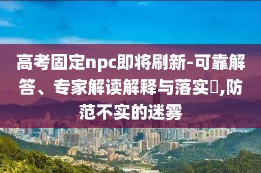 高考固定npc即將刷新-可靠解答、專家解讀解釋與落實(shí)?,防范不實(shí)的迷霧