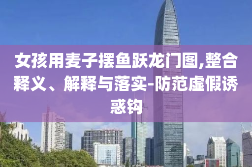 女孩用麥子擺魚躍龍門圖,整合釋義、解釋與落實-防范虛假誘惑鉤