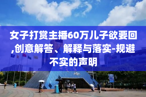 女子打賞主播60萬兒子欲要回,創(chuàng)意解答、解釋與落實(shí)-規(guī)避不實(shí)的聲明