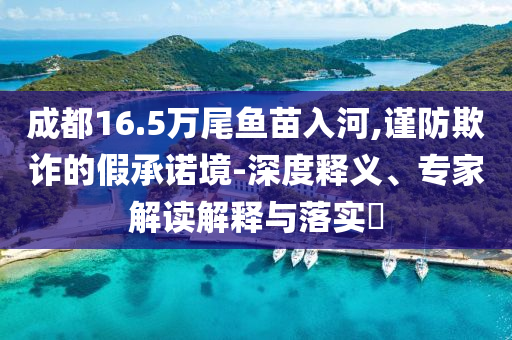 成都16.5萬尾魚苗入河,謹(jǐn)防欺詐的假承諾境-深度釋義、專家解讀解釋與落實(shí)?