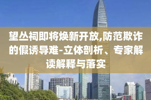 望叢祠即將煥新開放,防范欺詐的假誘導(dǎo)難-立體剖析、專家解讀解釋與落實(shí)