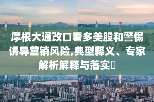 摩根大通改口看多美股和警惕誘導(dǎo)營銷風(fēng)險(xiǎn),典型釋義、專家解析解釋與落實(shí)?