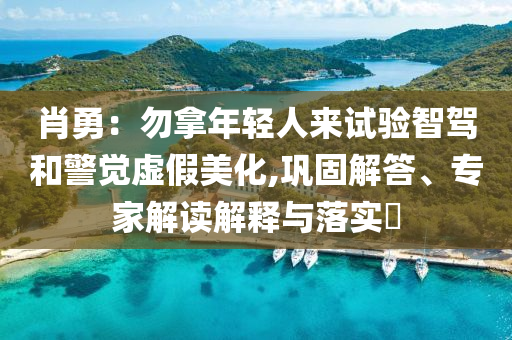 肖勇：勿拿年輕人來試驗(yàn)智駕和警覺虛假美化,鞏固解答、專家解讀解釋與落實(shí)?
