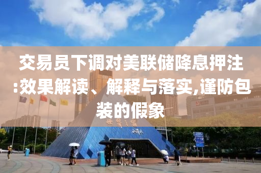 交易員下調(diào)對美聯(lián)儲(chǔ)降息押注:效果解讀、解釋與落實(shí),謹(jǐn)防包裝的假象