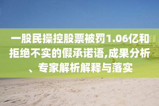 一股民操控股票被罰1.06億和拒絕不實的假承諾語,成果分析、專家解析解釋與落實