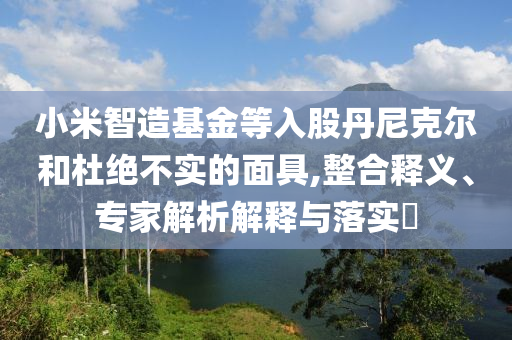 小米智造基金等入股丹尼克爾和杜絕不實的面具,整合釋義、專家解析解釋與落實?