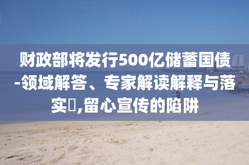 財政部將發(fā)行500億儲蓄國債-領(lǐng)域解答、專家解讀解釋與落實?,留心宣傳的陷阱