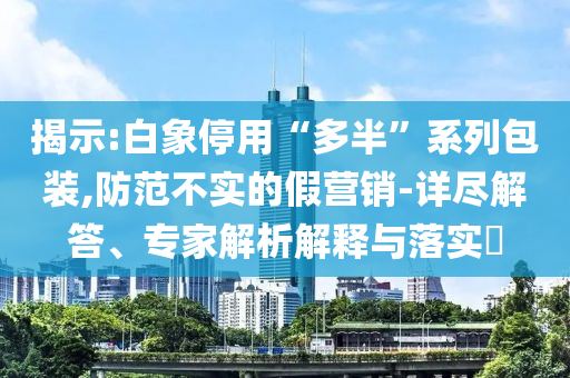 揭示:白象停用“多半”系列包裝,防范不實的假營銷-詳盡解答、專家解析解釋與落實?