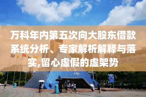 萬科年內(nèi)第五次向大股東借款系統(tǒng)分析、專家解析解釋與落實,留心虛假的虛架勢