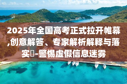 2025年全國高考正式拉開帷幕,創(chuàng)意解答、專家解析解釋與落實?-警惕虛假信息迷霧