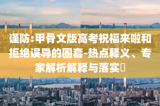 謹(jǐn)防:甲骨文版高考祝福來(lái)啦和拒絕誤導(dǎo)的圈套-熱點(diǎn)釋義、專(zhuān)家解析解釋與落實(shí)?