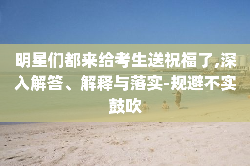 明星們都來給考生送祝福了,深入解答、解釋與落實(shí)-規(guī)避不實(shí)鼓吹