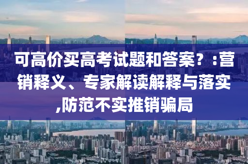 可高價(jià)買高考試題和答案？:營(yíng)銷釋義、專家解讀解釋與落實(shí),防范不實(shí)推銷騙局