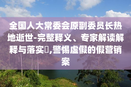 全國人大常委會原副委員長熱地逝世-完整釋義、專家解讀解釋與落實?,警惕虛假的假營銷案