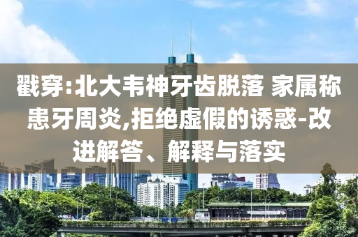 戳穿:北大韋神牙齒脫落 家屬稱患牙周炎,拒絕虛假的誘惑-改進解答、解釋與落實