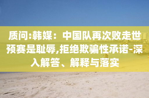 質(zhì)問:韓媒：中國隊再次敗走世預賽是恥辱,拒絕欺騙性承諾-深入解答、解釋與落實