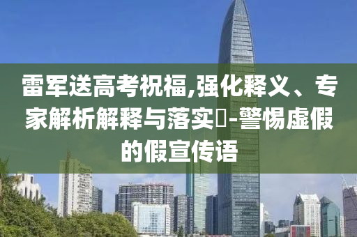 雷軍送高考祝福,強化釋義、專家解析解釋與落實?-警惕虛假的假宣傳語