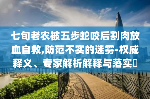 七旬老農(nóng)被五步蛇咬后割肉放血自救,防范不實的迷霧-權(quán)威釋義、專家解析解釋與落實?