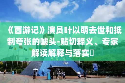 《西游記》演員葉以萌去世和抵制夸張的噱頭-貼切釋義、專家解讀解釋與落實?
