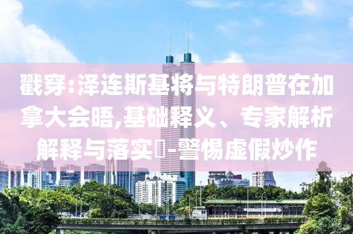 戳穿:澤連斯基將與特朗普在加拿大會晤,基礎釋義、專家解析解釋與落實?-警惕虛假炒作