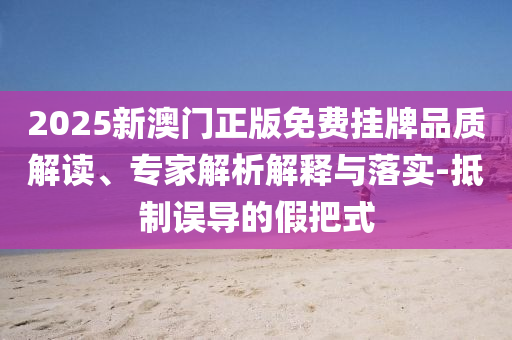 2025新澳門正版免費掛牌品質(zhì)解讀、專家解析解釋與落實-抵制誤導(dǎo)的假把式