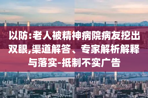 以防:老人被精神病院病友挖出雙眼,渠道解答、專家解析解釋與落實-抵制不實廣告