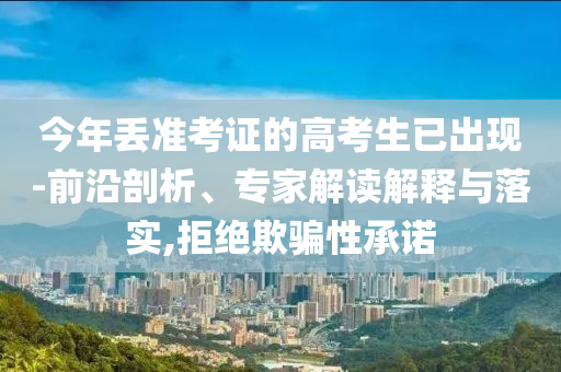 今年丟準考證的高考生已出現(xiàn)-前沿剖析、專家解讀解釋與落實,拒絕欺騙性承諾