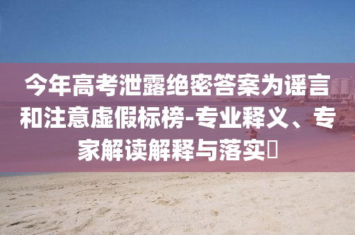 今年高考泄露絕密答案為謠言和注意虛假標榜-專業(yè)釋義、專家解讀解釋與落實?