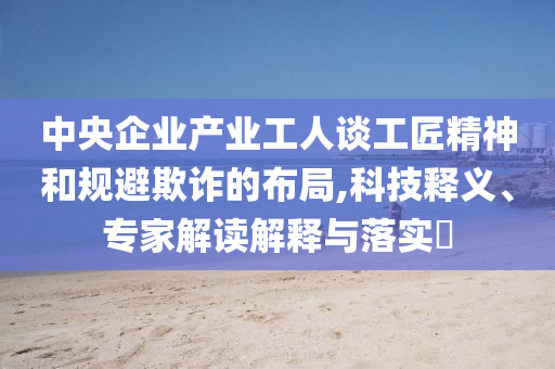 中央企業(yè)產(chǎn)業(yè)工人談工匠精神和規(guī)避欺詐的布局,科技釋義、專家解讀解釋與落實?